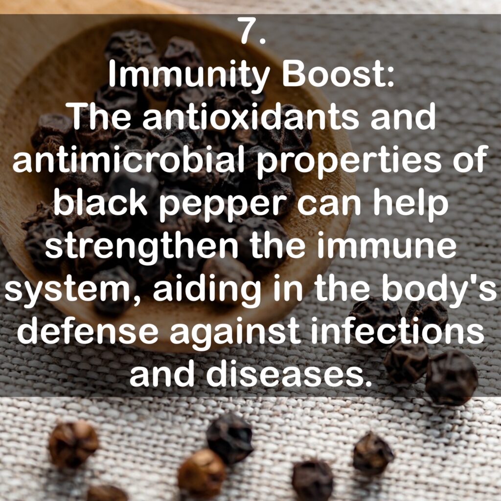 7. Immunity Boost: The antioxidants and antimicrobial properties of black pepper can help strengthen the immune system, aiding in the body's defense against infections and diseases.