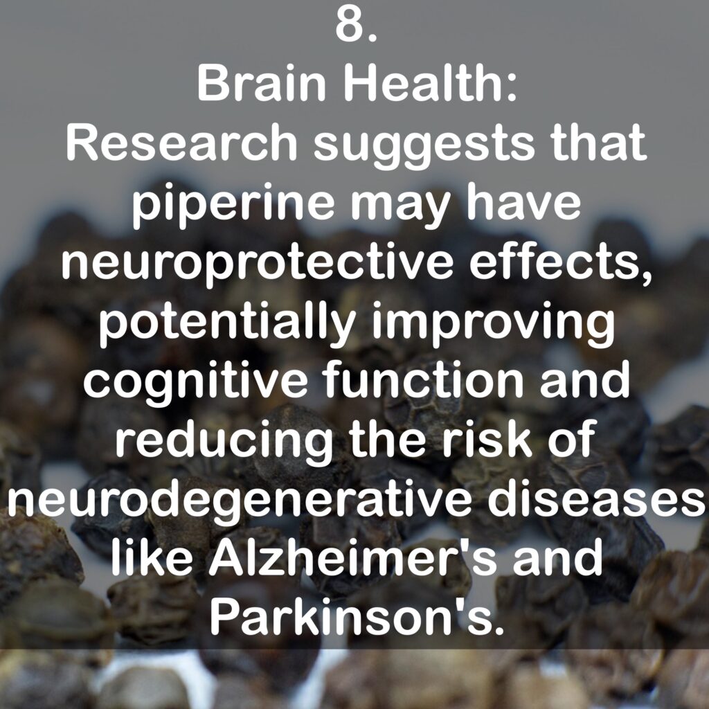 8. Brain Health: Research suggests that piperine may have neuroprotective effects, potentially improving cognitive function and reducing the risk of neurodegenerative diseases like Alzheimer's and Parkinson's.