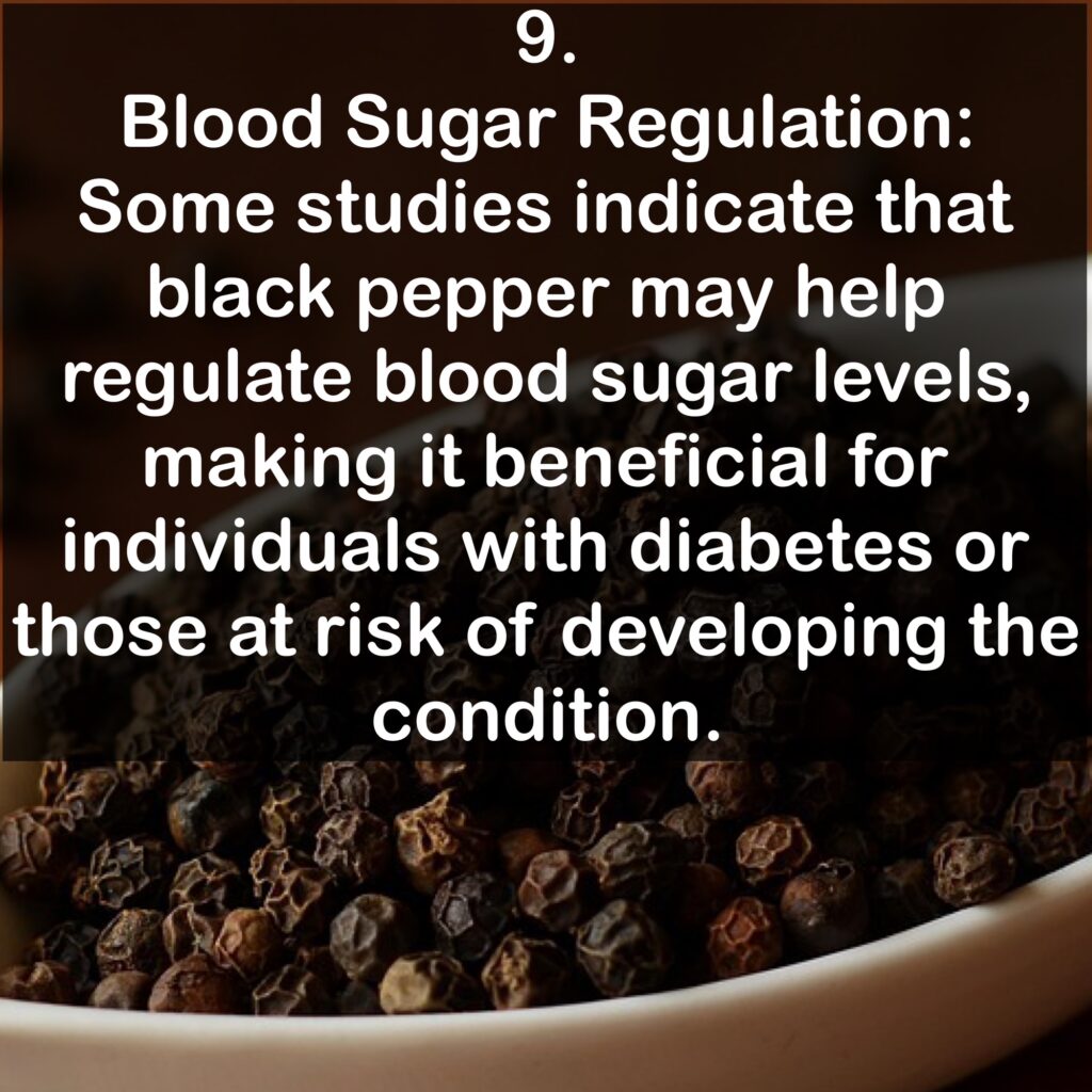 9. Blood Sugar Regulation: Some studies indicate that black pepper may help regulate blood sugar levels, making it beneficial for individuals with diabetes or those at risk of developing the condition.