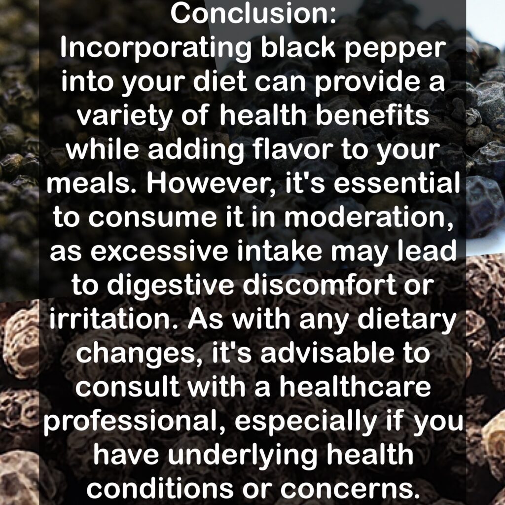 Conclusion: Incorporating black pepper into your diet can provide a variety of health benefits while adding flavor to your meals. However, it's essential to consume it in moderation, as excessive intake may lead to digestive discomfort or irritation. As with any dietary changes, it's advisable to consult with a healthcare professional, especially if you have underlying health conditions or concerns.