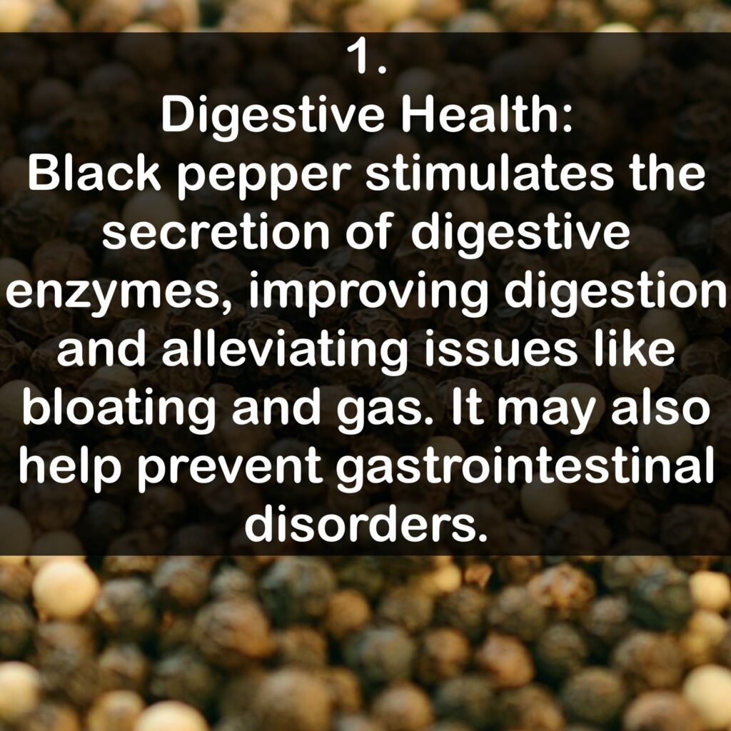 1. Digestive Health: Black pepper stimulates the secretion of digestive enzymes, improving digestion and alleviating issues like bloating and gas. It may also help prevent gastrointestinal disorders.