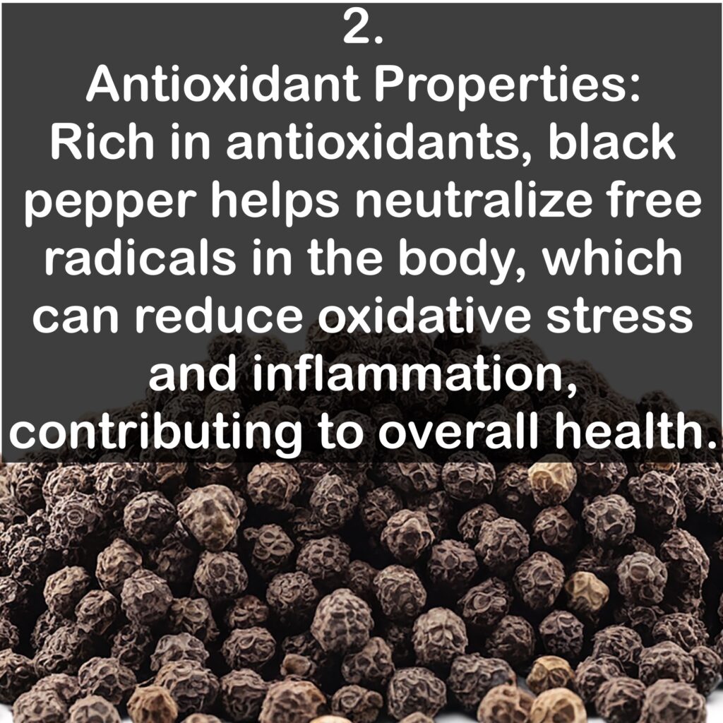2. Antioxidant Properties: Rich in antioxidants, black pepper helps neutralize free radicals in the body, which can reduce oxidative stress and inflammation, contributing to overall health.