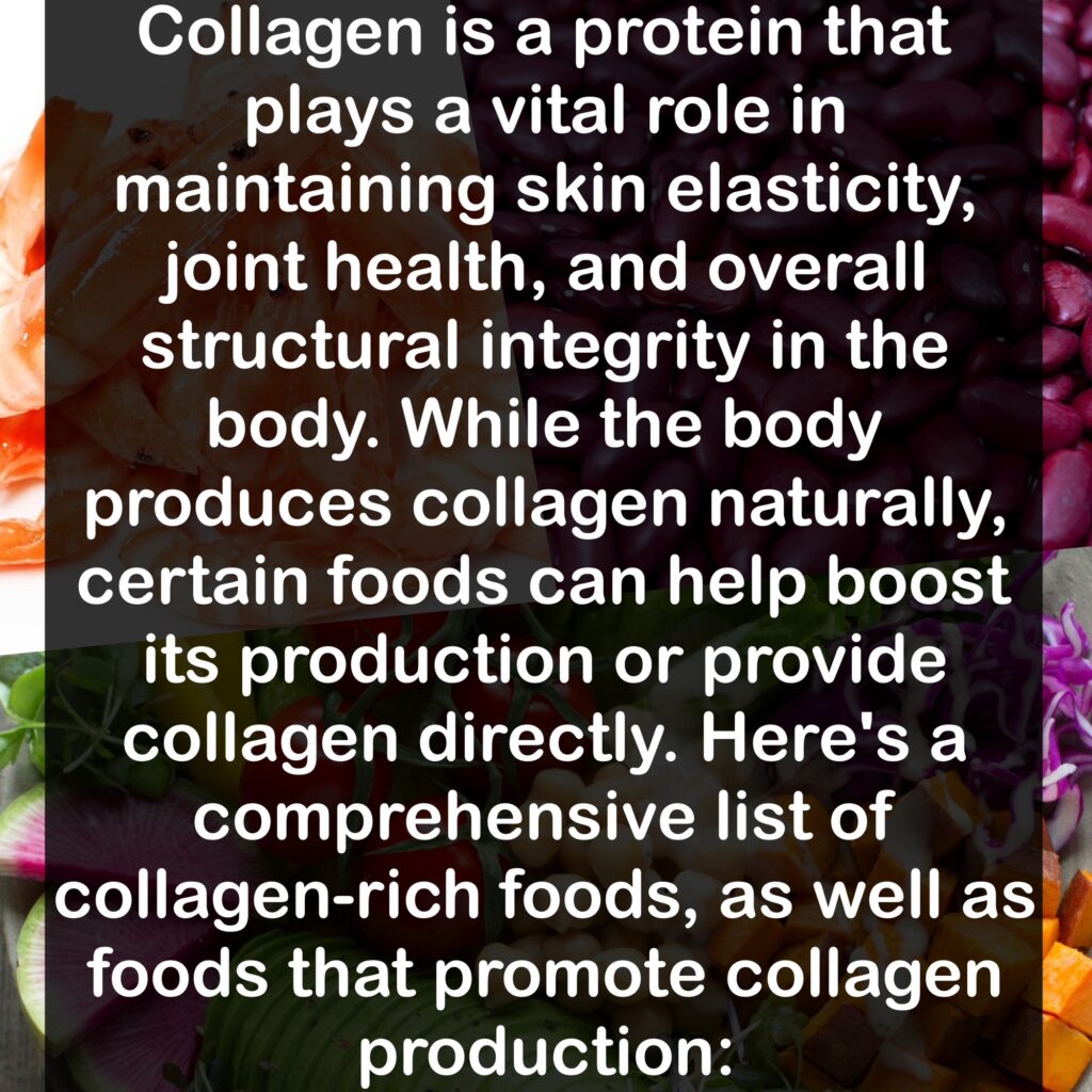Collagen is a protein that plays a vital role in maintaining skin elasticity, joint health, and overall structural integrity in the body. While the body produces collagen naturally, certain foods can help boost its production or provide collagen directly. Here's a comprehensive list of collagen-rich foods, as well as foods that promote collagen production: