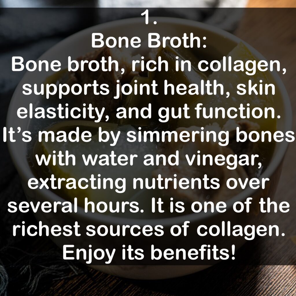 1. Bone Broth: Bone broth, rich in collagen, supports joint health, skin elasticity, and gut function. It's made by simmering bones with water and vinegar, extracting nutrients over several hours. It is one of the richest sources of collagen. Enjoy its benefits!