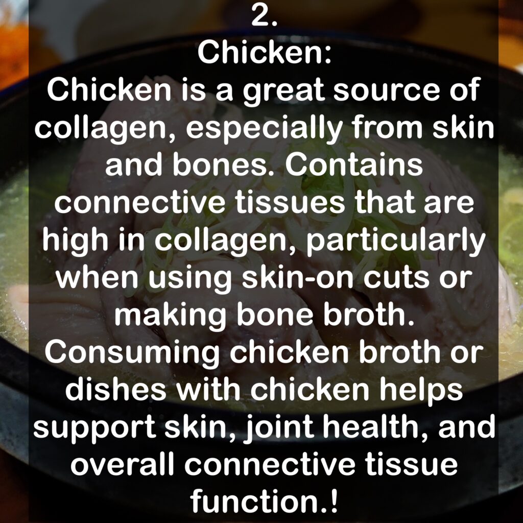 2. Chicken: Chicken is a great source of collagen, especially from skin and bones. Contains connective tissues that are high in collagen, particularly when using skin-on cuts or making bone broth. Consuming chicken broth or dishes with chicken helps support skin, joint health, and overall connective tissue function.!