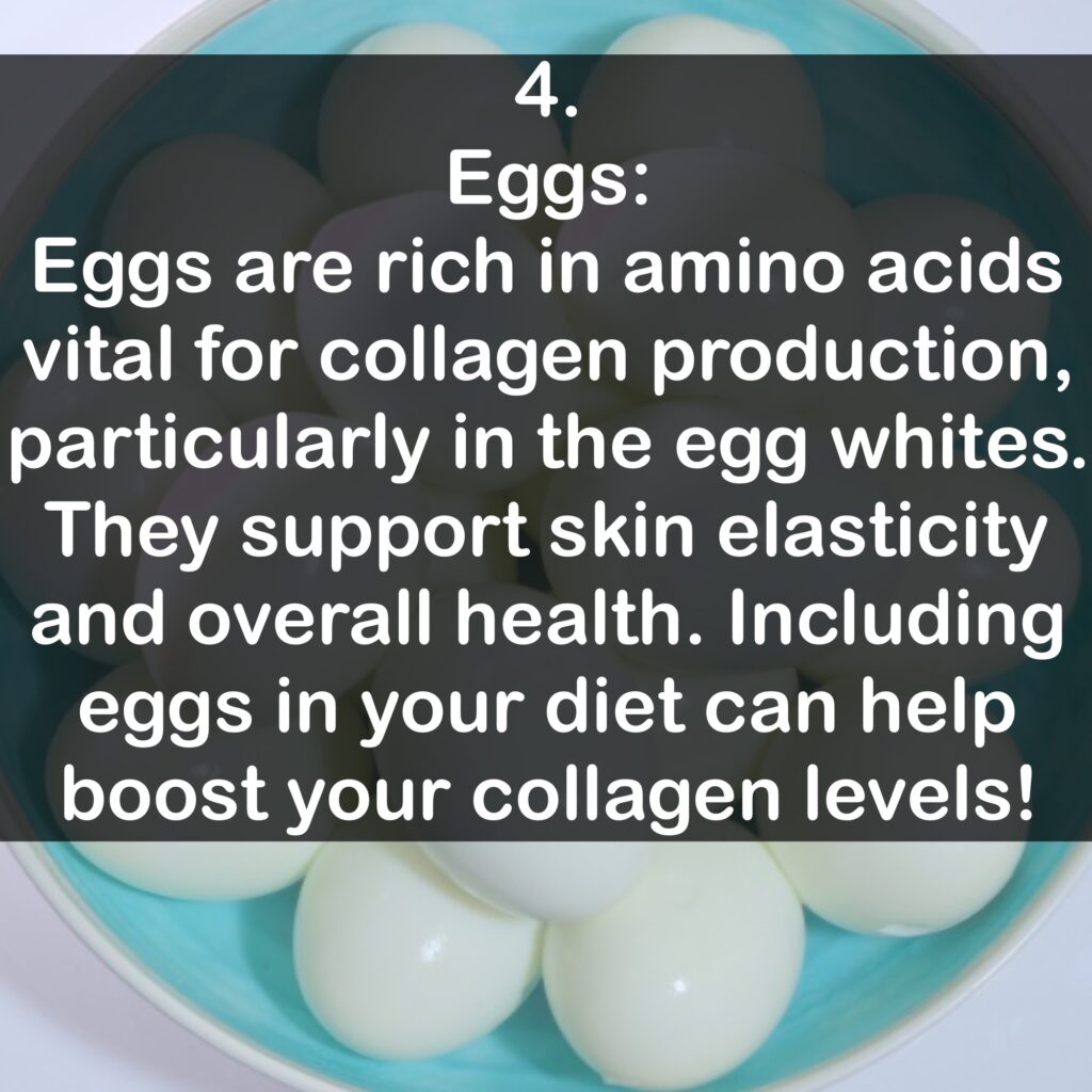 4. Eggs: Eggs are rich in amino acids vital for collagen production, particularly in the egg whites. They support skin elasticity and overall health. Including eggs in your diet can help boost your collagen levels!