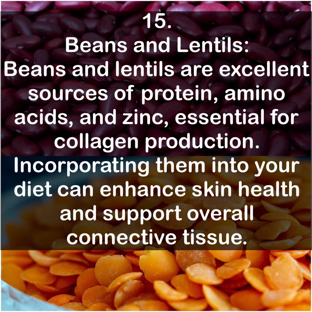 15. Beans and Lentils: Beans and lentils are excellent sources of protein, amino acids, and zinc, essential for collagen production. Incorporating them into your diet can enhance skin health and support overall connective tissue.