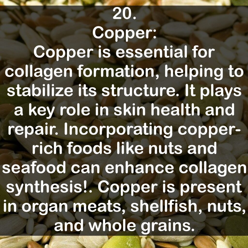 20. Copper: Copper is essential for collagen formation, helping to stabilize its structure. It plays a key role in skin health and repair. Incorporating copper-rich foods like nuts and seafood can enhance collagen synthesis!. Copper is present in organ meats, shellfish, nuts, and whole grains.