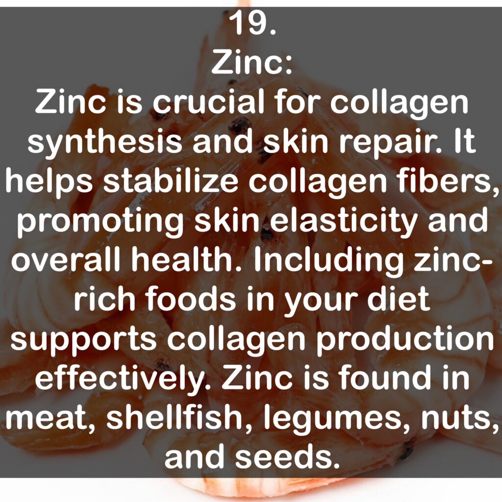 19. Zinc: Zinc is crucial for collagen synthesis and skin repair. It helps stabilize collagen fibers, promoting skin elasticity and overall health. Including zinc-rich foods in your diet supports collagen production effectively. Zinc is found in meat, shellfish, legumes, nuts, and seeds.