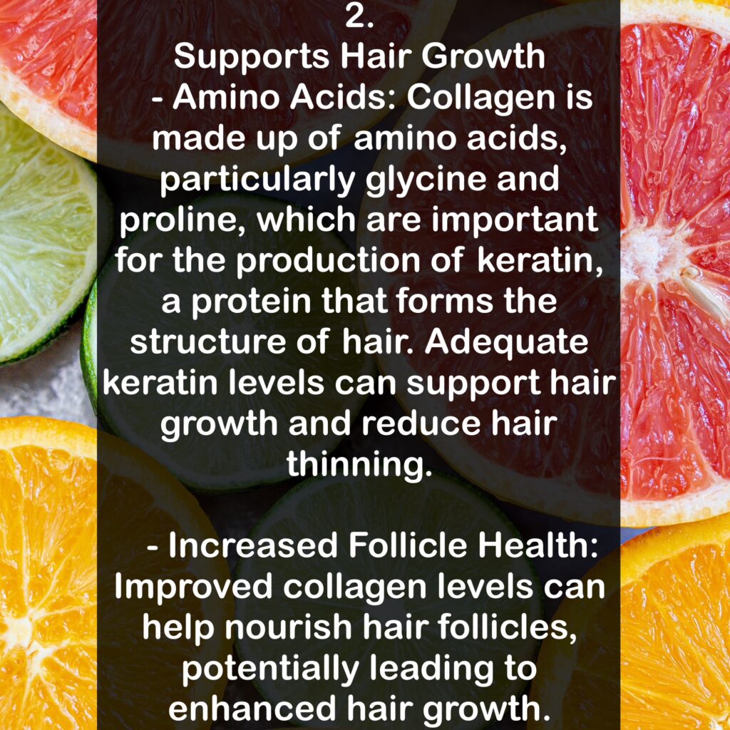 2. Supports Hair Growth - Amino Acids: Collagen is made up of amino acids, particularly glycine and proline, which are important for the production of keratin, a protein that forms the structure of hair. Adequate keratin levels can support hair growth and reduce hair thinning. - Increased Follicle Health: Improved collagen levels can help nourish hair follicles, potentially leading to enhanced hair growth.