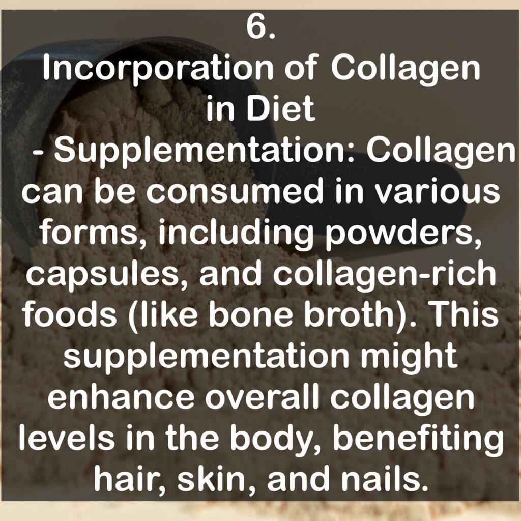 6. Incorporation of Collagen in Diet - Supplementation: Collagen can be consumed in various forms, including powders, capsules, and collagen-rich foods (like bone broth). This supplementation might enhance overall collagen levels in the body, benefiting hair, skin, and nails.