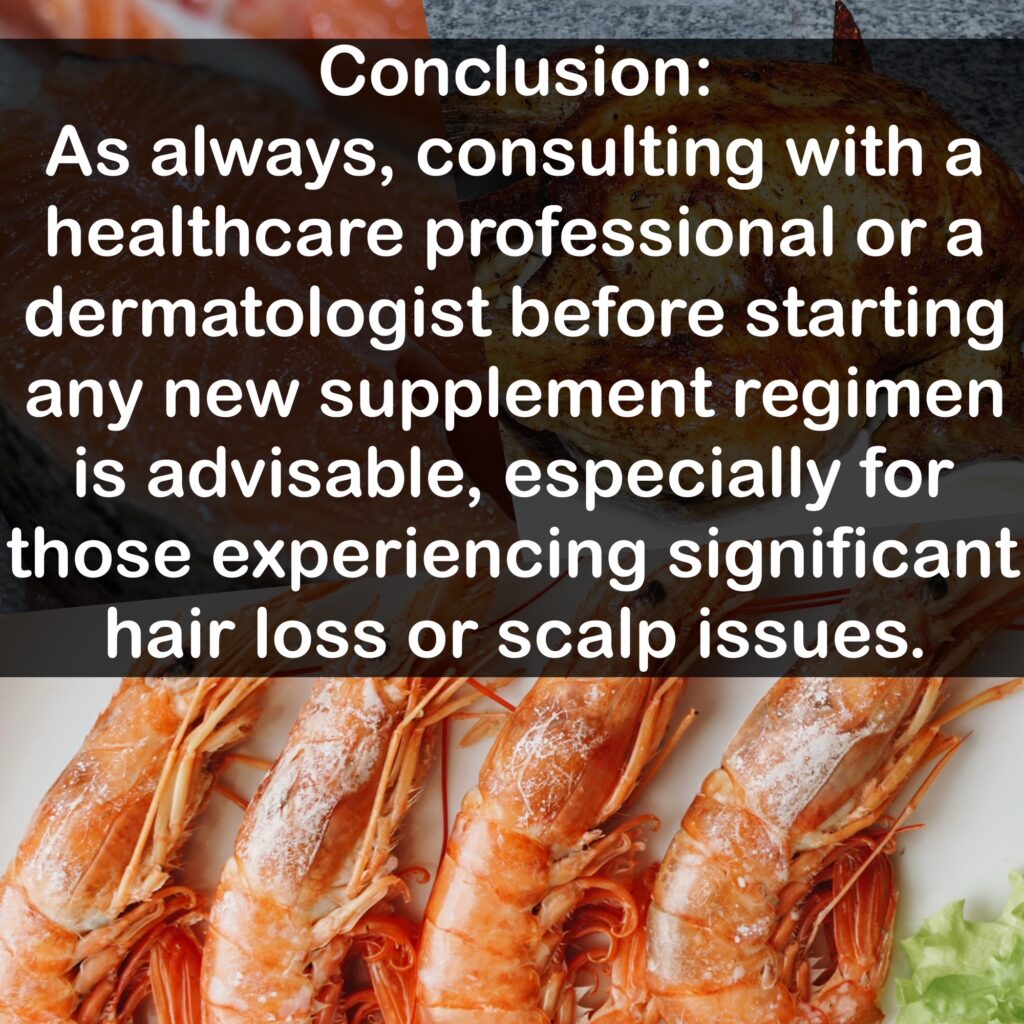 Conclusion: As always, consulting with a healthcare professional or a dermatologist before starting any new supplement regimen is advisable, especially for those experiencing significant hair loss or scalp issues.