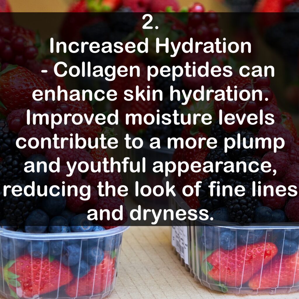 2. Increased Hydration - Collagen peptides can enhance skin hydration. Improved moisture levels contribute to a more plump and youthful appearance, reducing the look of fine lines and dryness.