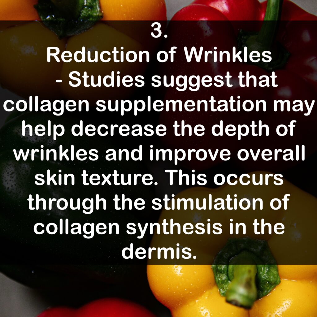 3. Reduction of Wrinkles - Studies suggest that collagen supplementation may help decrease the depth of wrinkles and improve overall skin texture. This occurs through the stimulation of collagen synthesis in the dermis.