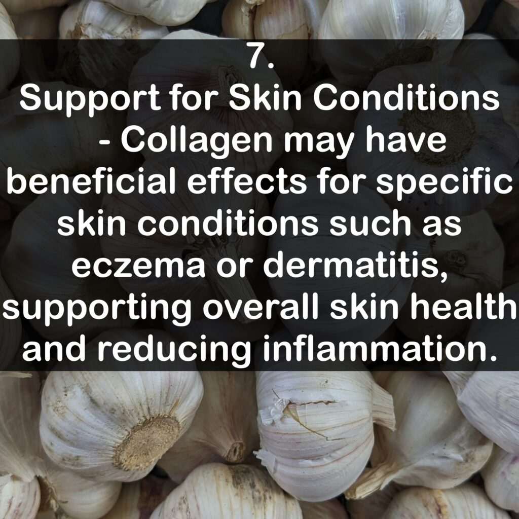 7. Support for Skin Conditions - Collagen may have beneficial effects for specific skin conditions such as eczema or dermatitis, supporting overall skin health and reducing inflammation.