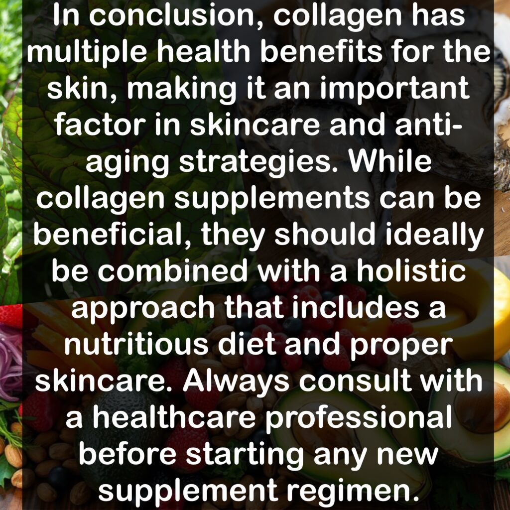 In conclusion, collagen has multiple health benefits for the skin, making it an important factor in skincare and anti-aging strategies. While collagen supplements can be beneficial, they should ideally be combined with a holistic approach that includes a nutritious diet and proper skincare. Always consult with a healthcare professional before starting any new supplement regimen.