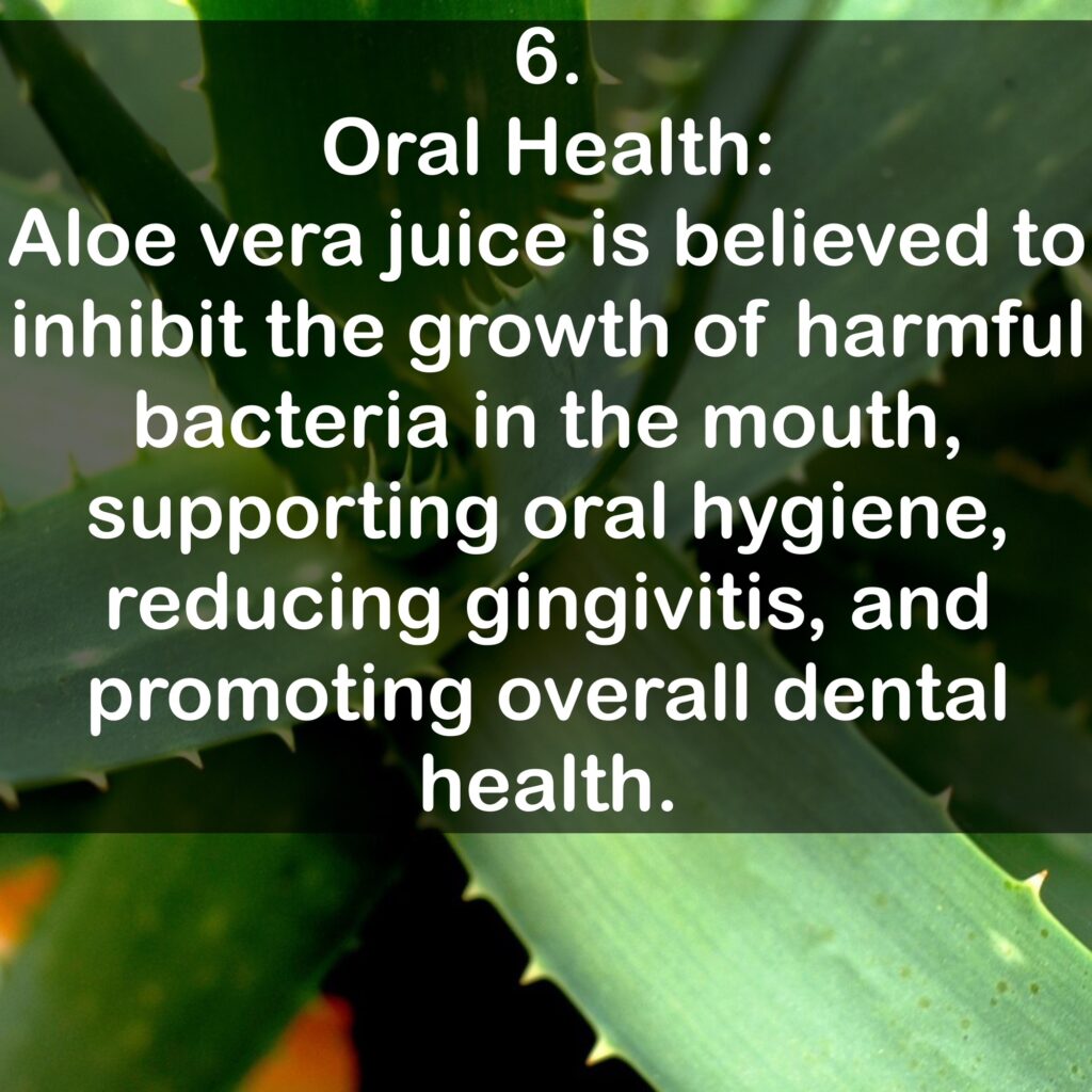 6. Oral Health: Aloe vera juice is believed to inhibit the growth of harmful bacteria in the mouth, supporting oral hygiene, reducing gingivitis, and promoting overall dental health.