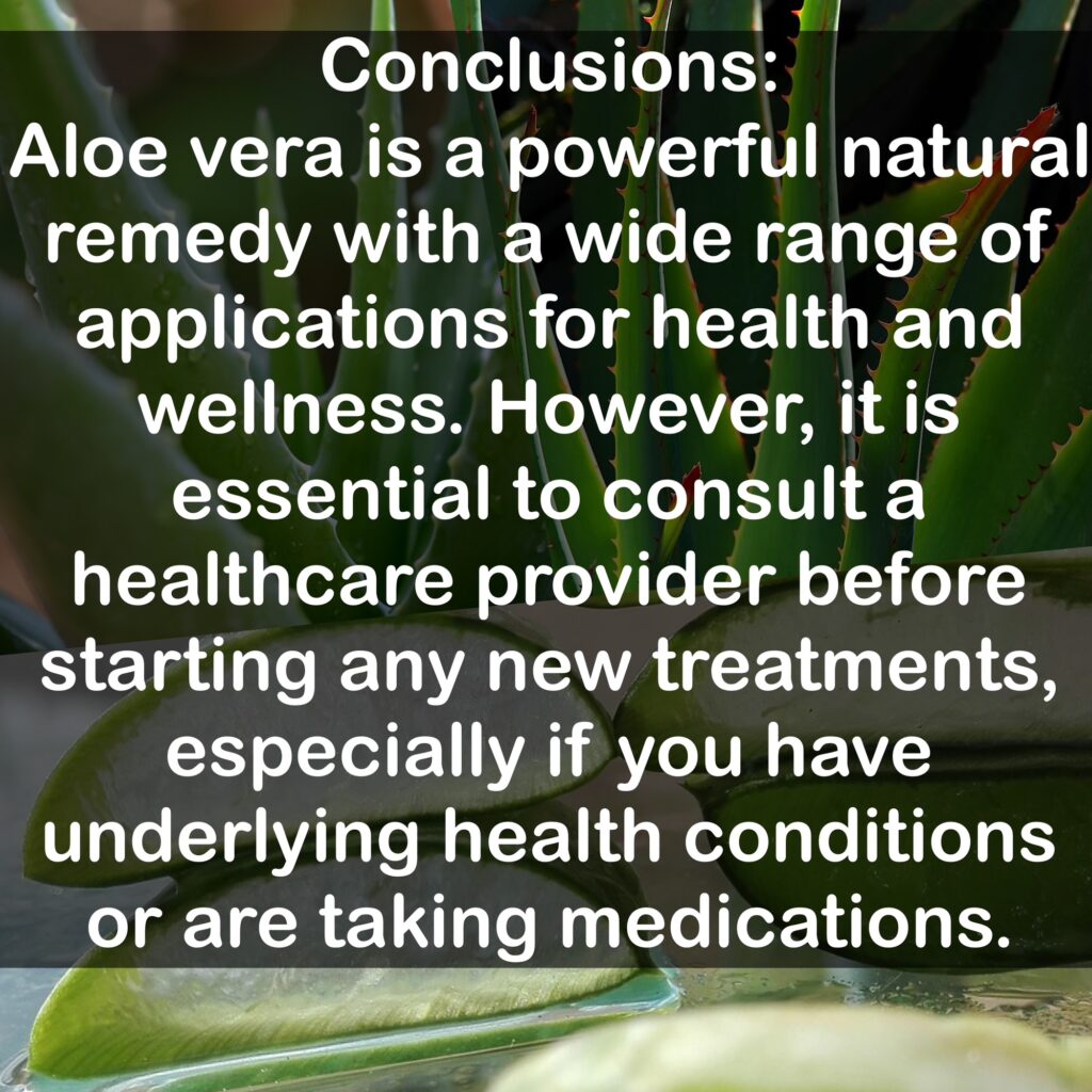 Conclusions: Aloe vera is a powerful natural remedy with a wide range of applications for health and wellness. However, it is essential to consult a healthcare provider before starting any new treatments, especially if you have underlying health conditions or are taking medications.