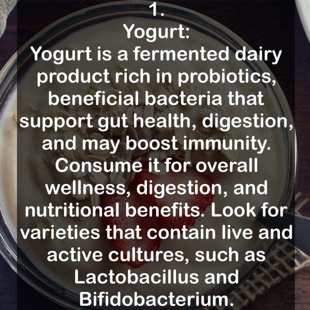1. Yogurt: Yogurt is a fermented dairy product rich in probiotics, beneficial bacteria that support gut health, digestion, and may boost immunity. Consume it for overall wellness, digestion, and nutritional benefits. Look for varieties that contain live and active cultures, such as Lactobacillus and Bifidobacterium.
