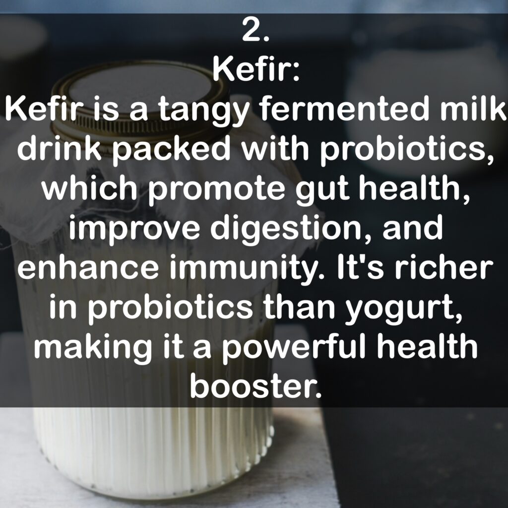2. Kefir: Kefir is a tangy fermented milk drink packed with probiotics, which promote gut health, improve digestion, and enhance immunity. It's richer in probiotics than yogurt, making it a powerful health booster.