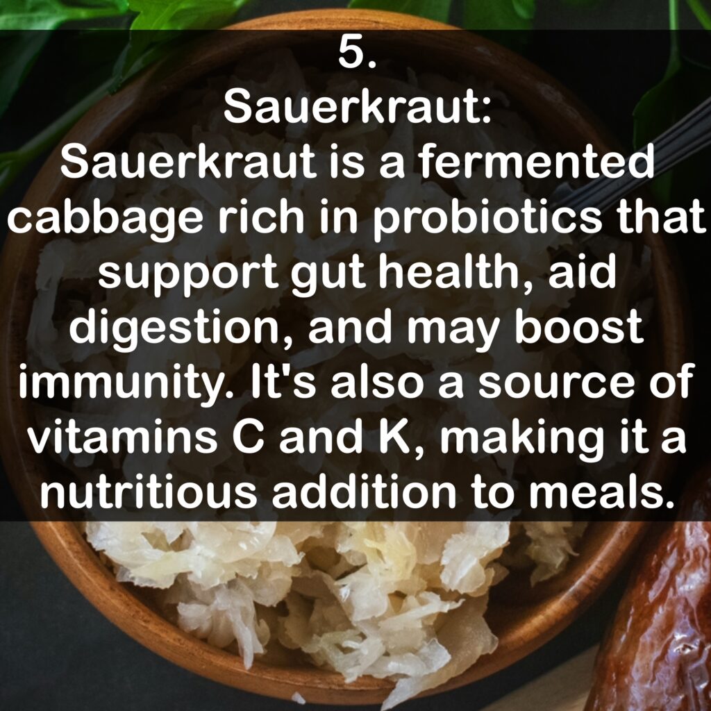 5. Sauerkraut: Sauerkraut is a fermented cabbage rich in probiotics that support gut health, aid digestion, and may boost immunity. It's also a source of vitamins C and K, making it a nutritious addition to meals.