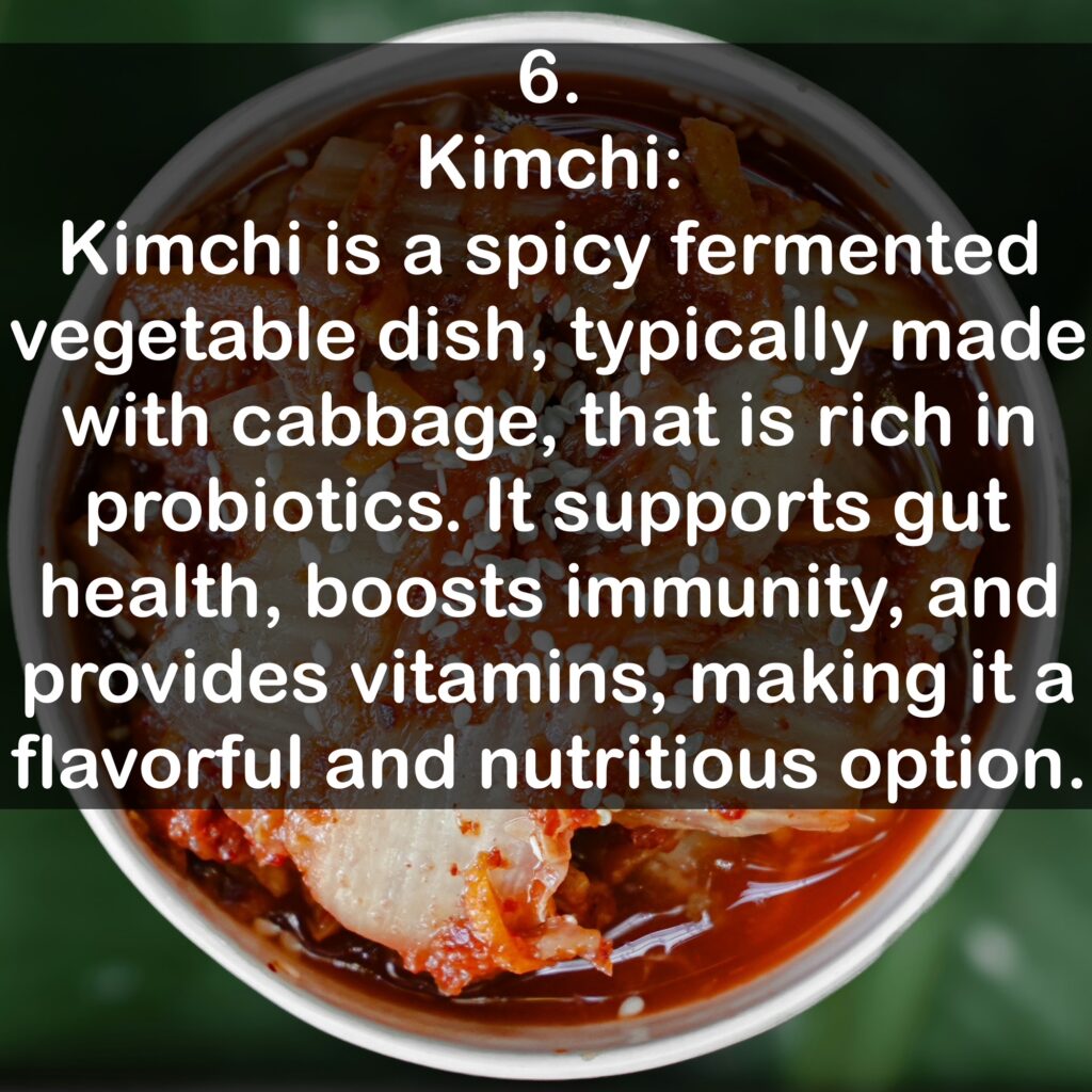 6. Kimchi: Kimchi is a spicy fermented vegetable dish, typically made with cabbage, that is rich in probiotics. It supports gut health, boosts immunity, and provides vitamins, making it a flavorful and nutritious option.