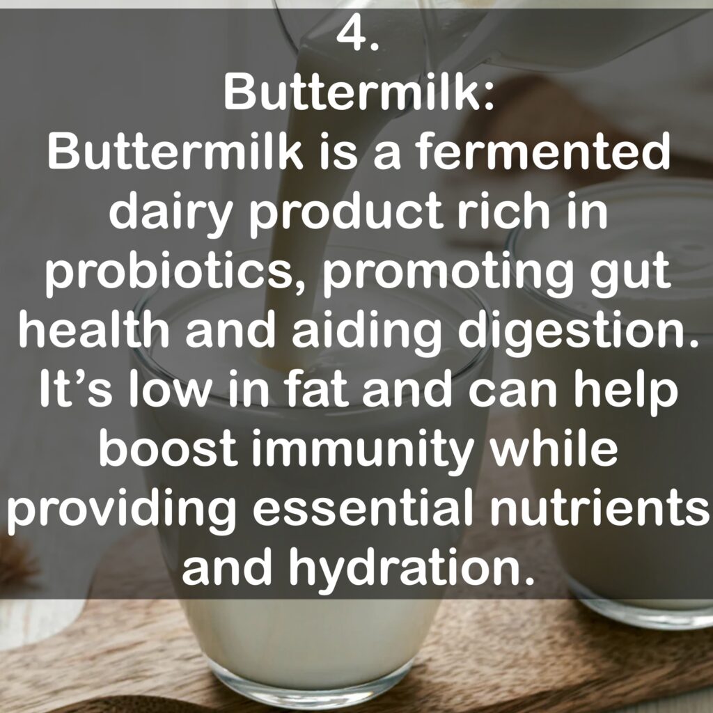 4. Buttermilk: Buttermilk is a fermented dairy product rich in probiotics, promoting gut health and aiding digestion. It's low in fat and can help boost immunity while providing essential nutrients and hydration.