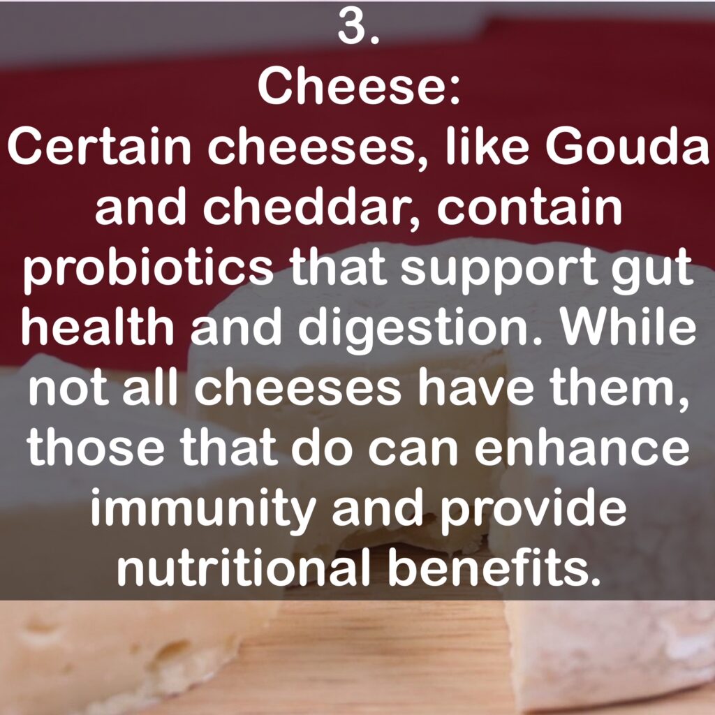 3. Cheese: Certain cheeses, like Gouda and cheddar, contain probiotics that support gut health and digestion. While not all cheeses have them, those that do can enhance immunity and provide nutritional benefits.