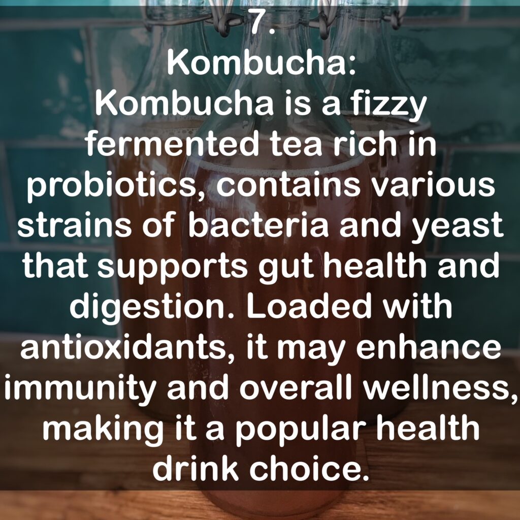 7. Kombucha: Kombucha is a fizzy fermented tea rich in probiotics, contains various strains of bacteria and yeast that supports gut health and digestion. Loaded with antioxidants, it may enhance immunity and overall wellness, making it a popular health drink choice.