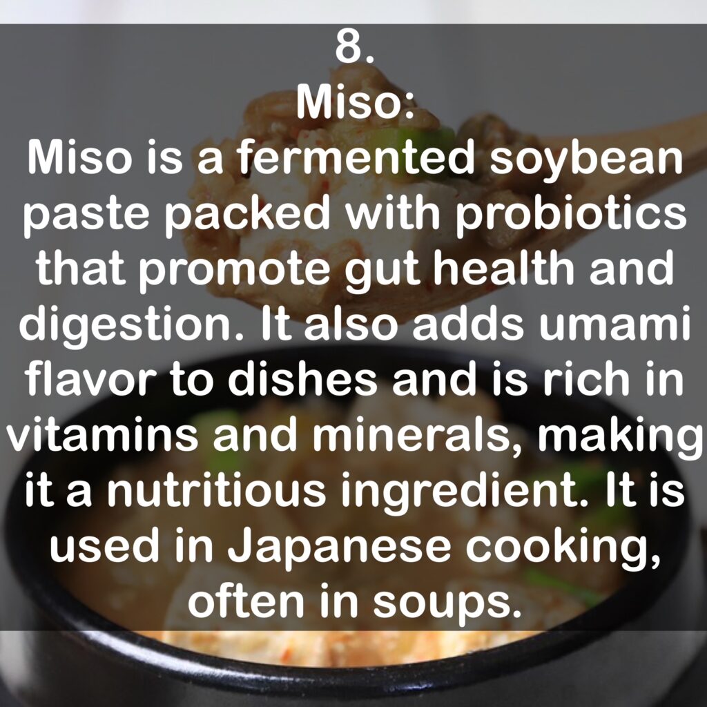 8. Miso: Miso is a fermented soybean paste packed with probiotics that promote gut health and digestion. It also adds umami flavor to dishes and is rich in vitamins and minerals, making it a nutritious ingredient. It is used in Japanese cooking, often in soups.
