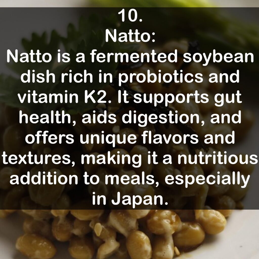 10. Natto: Natto is a fermented soybean dish rich in probiotics and vitamin K2. It supports gut health, aids digestion, and offers unique flavors and textures, making it a nutritious addition to meals, especially in Japan.