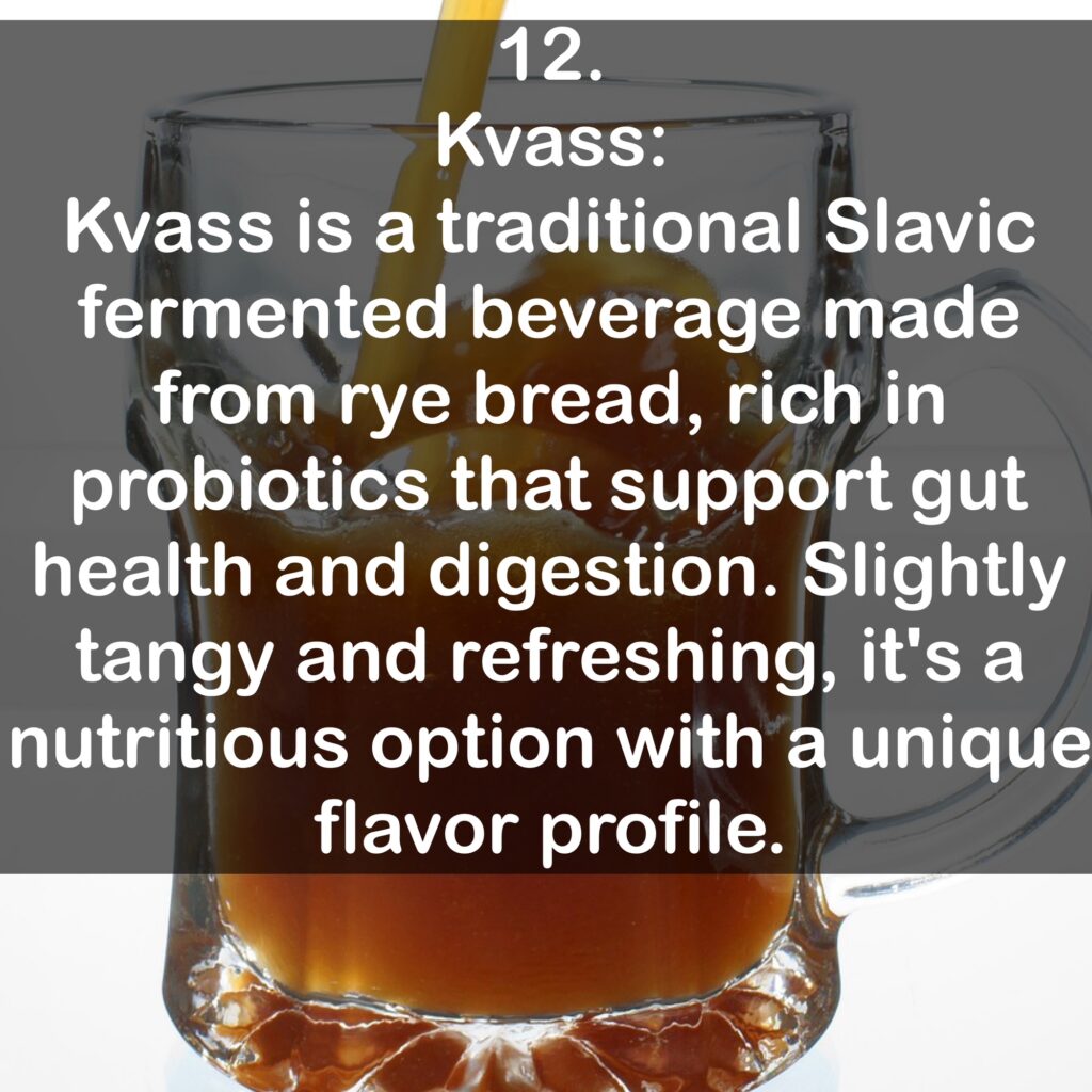 12. Kvass: Kvass is a traditional Slavic fermented beverage made from rye bread, rich in probiotics that support gut health and digestion. Slightly tangy and refreshing, it's a nutritious option with a unique flavor profile.