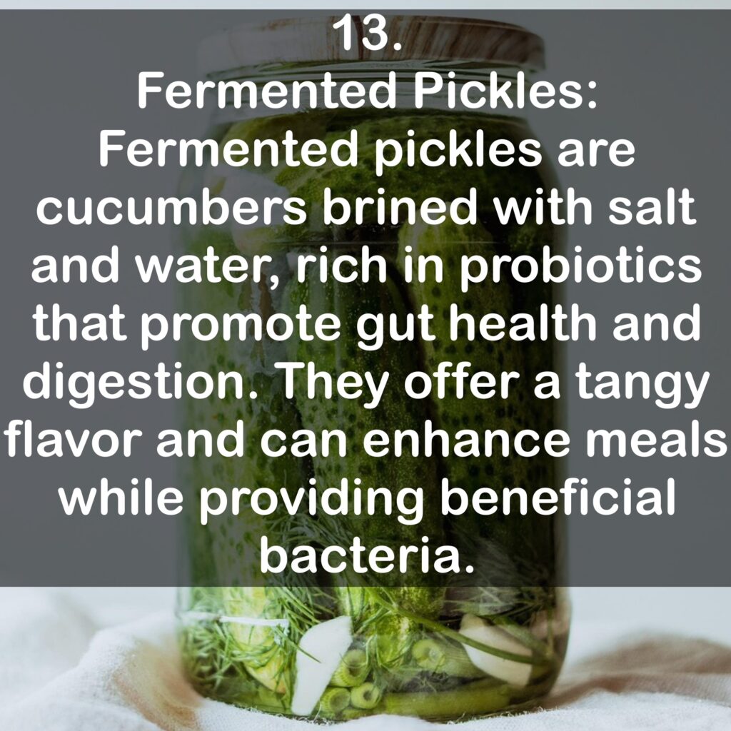 13. Fermented Pickles: Fermented pickles are cucumbers brined with salt and water, rich in probiotics that promote gut health and digestion. They offer a tangy flavor and can enhance meals while providing beneficial bacteria.
