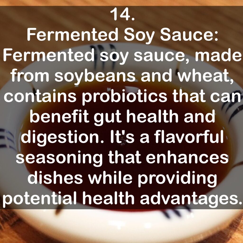14. Fermented Soy Sauce: Fermented soy sauce, made from soybeans and wheat, contains probiotics that can benefit gut health and digestion. It's a flavorful seasoning that enhances dishes while providing potential health advantages.