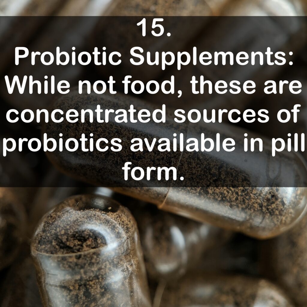 15. Probiotic Supplements: While not food, these are concentrated sources of probiotics available in pill form.