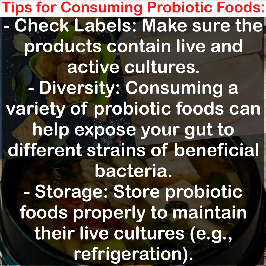 Tips for Consuming Probiotic Foods: - Check Labels: Make sure the products contain live and active cultures. - Diversity: Consuming a variety of probiotic foods can help expose your gut to different strains of beneficial bacteria. - Storage: Store probiotic foods properly to maintain their live cultures (e.g., refrigeration).
