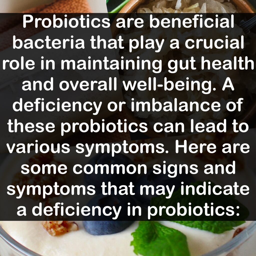 Probiotics are beneficial bacteria that play a crucial role in maintaining gut health and overall well-being. A deficiency or imbalance of these probiotics can lead to various symptoms. Here are some common signs and symptoms that may indicate a deficiency in probiotics: