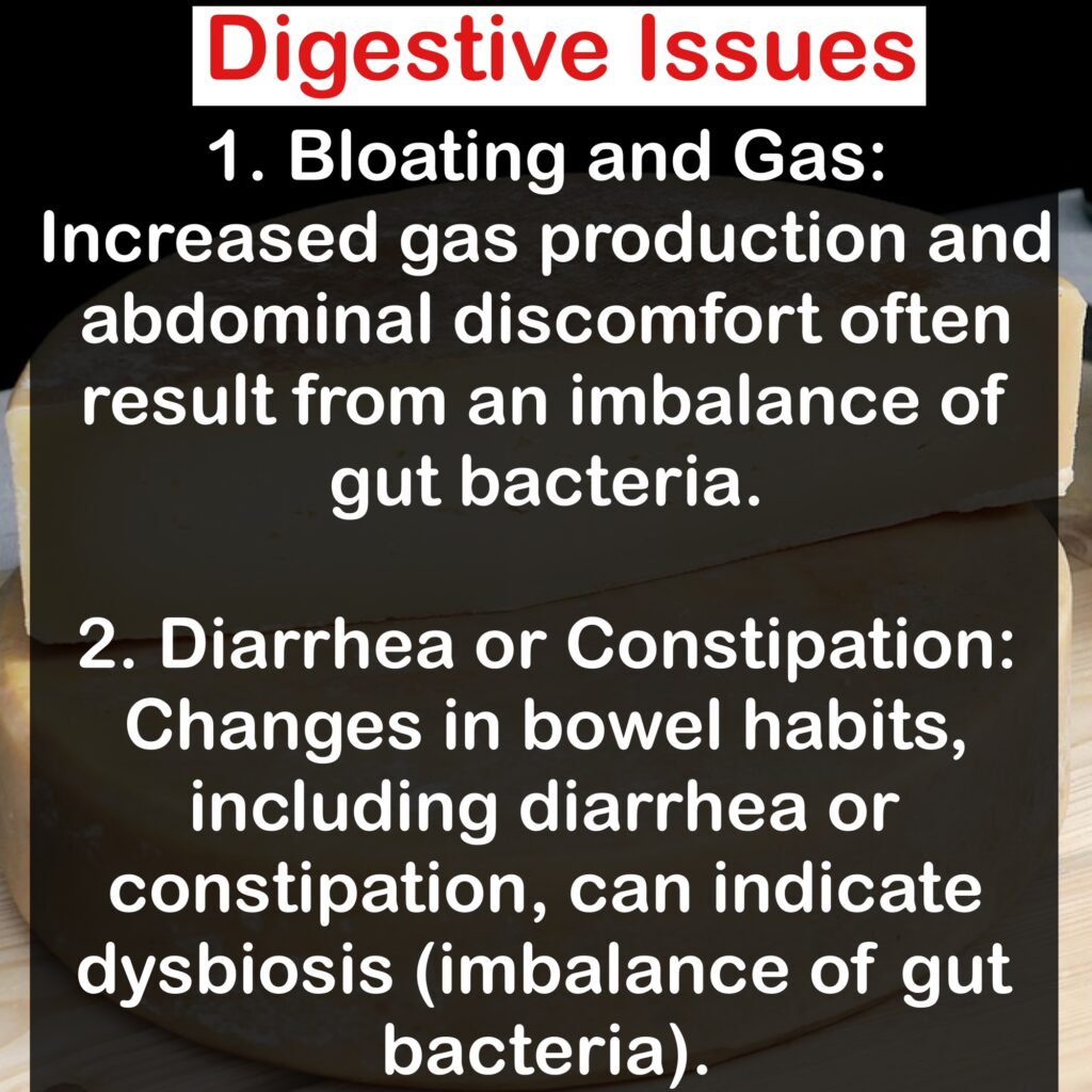 Digestive Issues 1. Bloating and Gas: Increased gas production and abdominal discomfort often result from an imbalance of gut bacteria. 2. Diarrhea or Constipation: Changes in bowel habits, including diarrhea or constipation, can indicate dysbiosis (imbalance of gut bacteria).