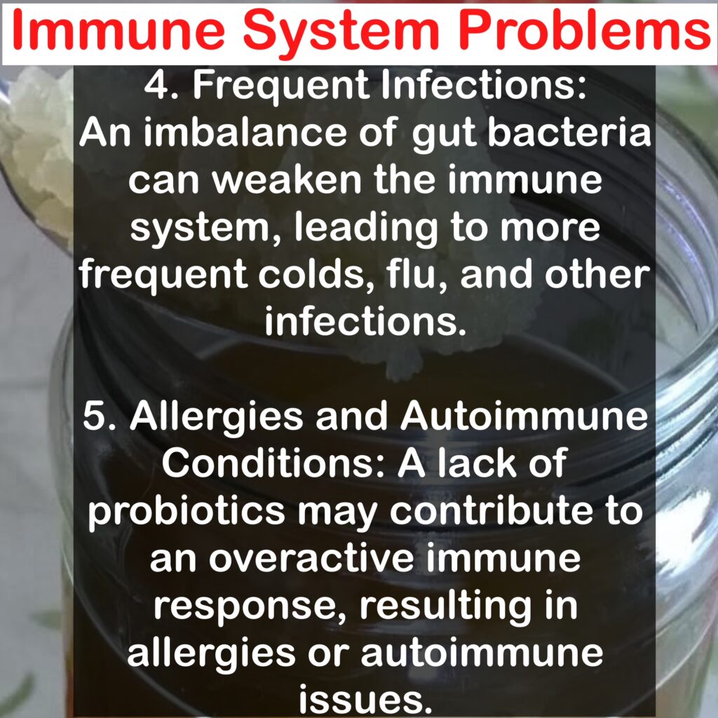Immune System Problems 4. Frequent Infections: An imbalance of gut bacteria can weaken the immune system, leading to more frequent colds, flu, and other infections. 5. Allergies and Autoimmune Conditions: A lack of probiotics may contribute to an overactive immune response, resulting in allergies or autoimmune issues.