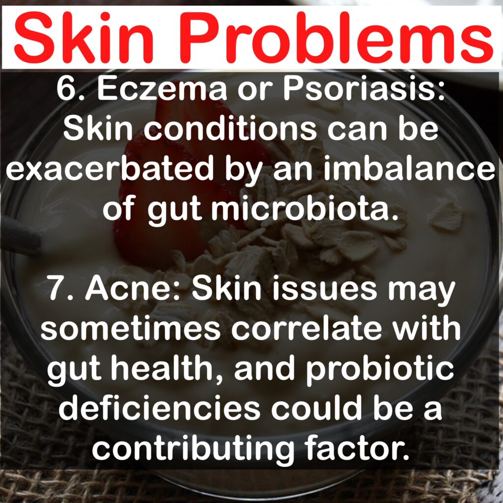 Skin Problems 6. Eczema or Psoriasis: Skin conditions can be exacerbated by an imbalance of gut microbiota. 7. Acne: Skin issues may sometimes correlate with gut health, and probiotic deficiencies could be a contributing factor.