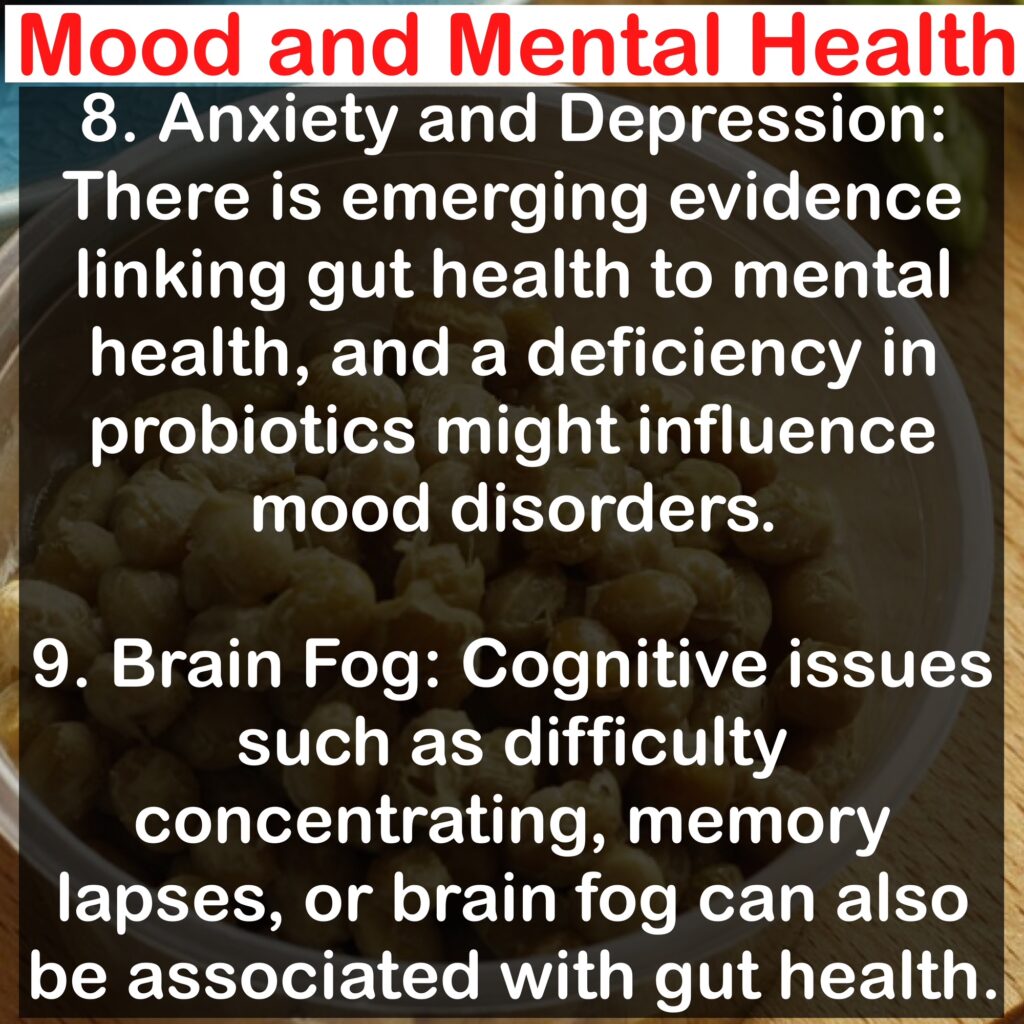 Mood and Mental Health 8. Anxiety and Depression: There is emerging evidence linking gut health to mental health, and a deficiency in probiotics might influence mood disorders. 9. Brain Fog: Cognitive issues such as difficulty concentrating, memory lapses, or brain fog can also be associated with gut health.