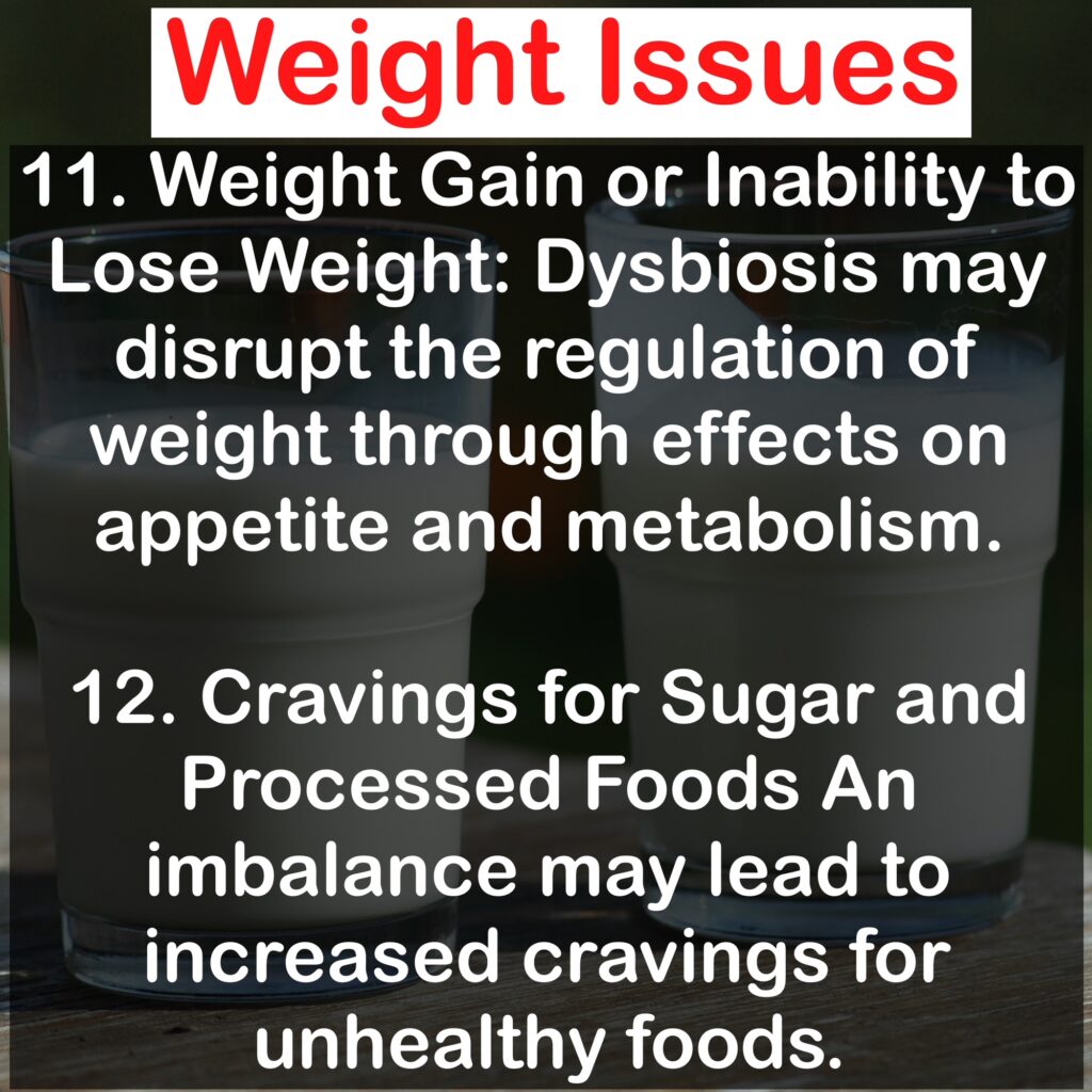 Weight Issues 11. Weight Gain or Inability to Lose Weight: Dysbiosis may disrupt the regulation of weight through effects on appetite and metabolism. 12. Cravings for Sugar and Processed Foods An imbalance may lead to increased cravings for unhealthy foods.
