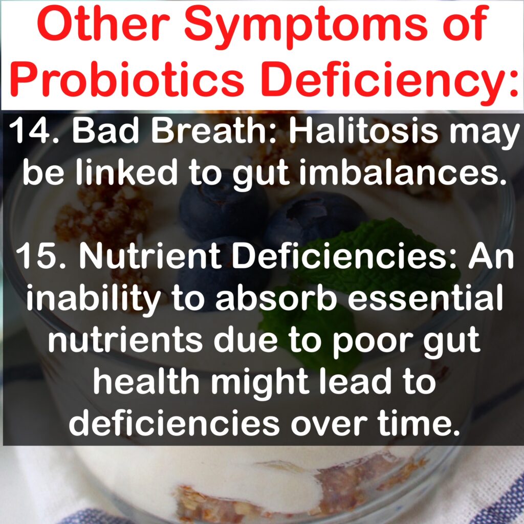 Other Symptoms of Probiotics Deficiency: 14. Bad Breath: Halitosis may be linked to gut imbalances. 15. Nutrient Deficiencies: An inability to absorb essential nutrients due to poor gut health might lead to deficiencies over time.