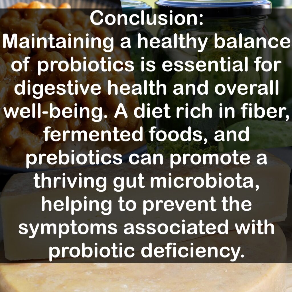 Conclusion: Maintaining a healthy balance of probiotics is essential for digestive health and overall well-being. A diet rich in fiber, fermented foods, and prebiotics can promote a thriving gut microbiota, helping to prevent the symptoms associated with probiotic deficiency.