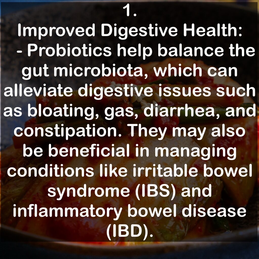 1. Improved Digestive Health: - Probiotics help balance the gut microbiota, which can alleviate digestive issues such as bloating, gas, diarrhea, and constipation. They may also be beneficial in managing conditions like irritable bowel syndrome (IBS) and inflammatory bowel disease (IBD).
