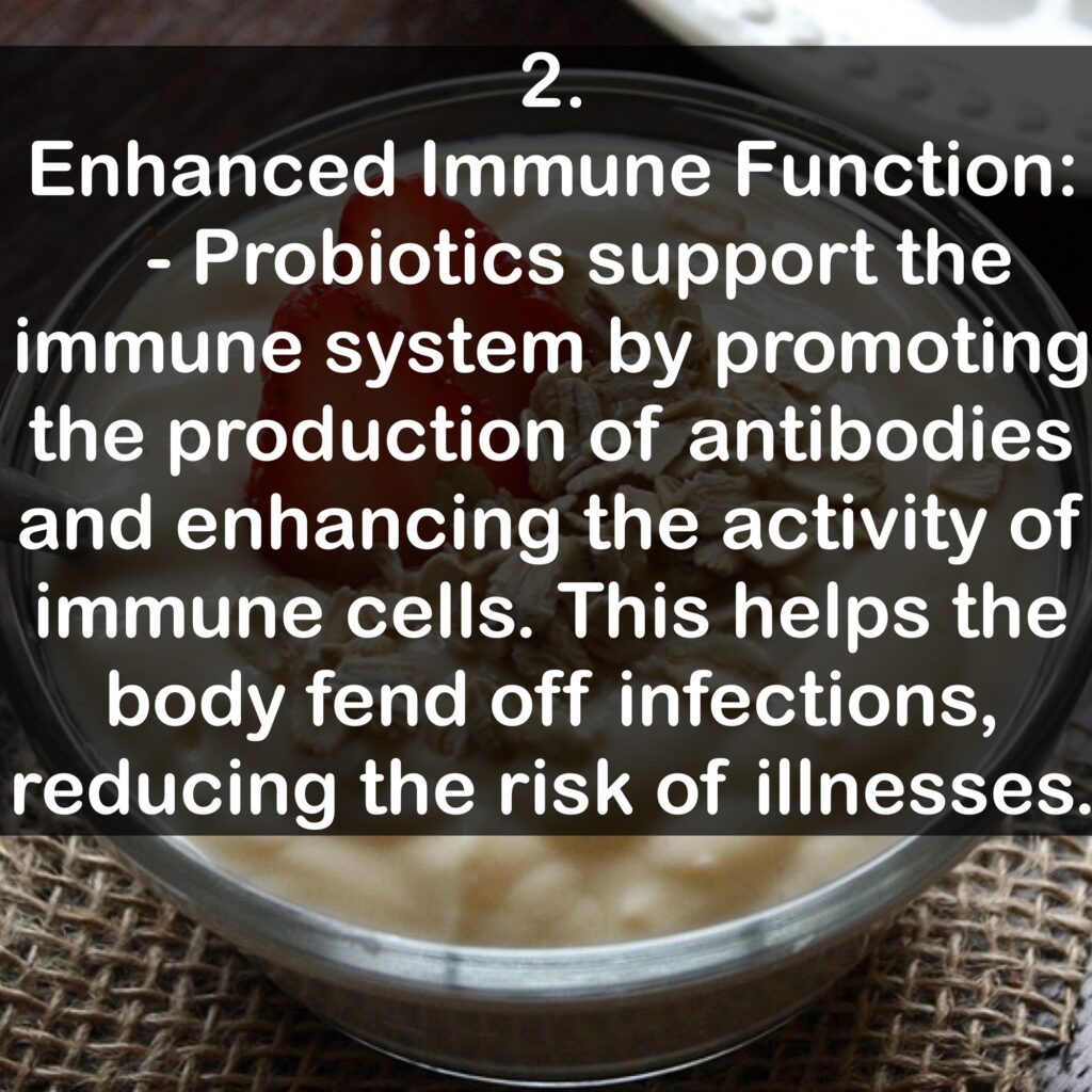 2. Enhanced Immune Function: - Probiotics support the immune system by promoting the production of antibodies and enhancing the activity of immune cells. This helps the body fend off infections, reducing the risk of illnesses.