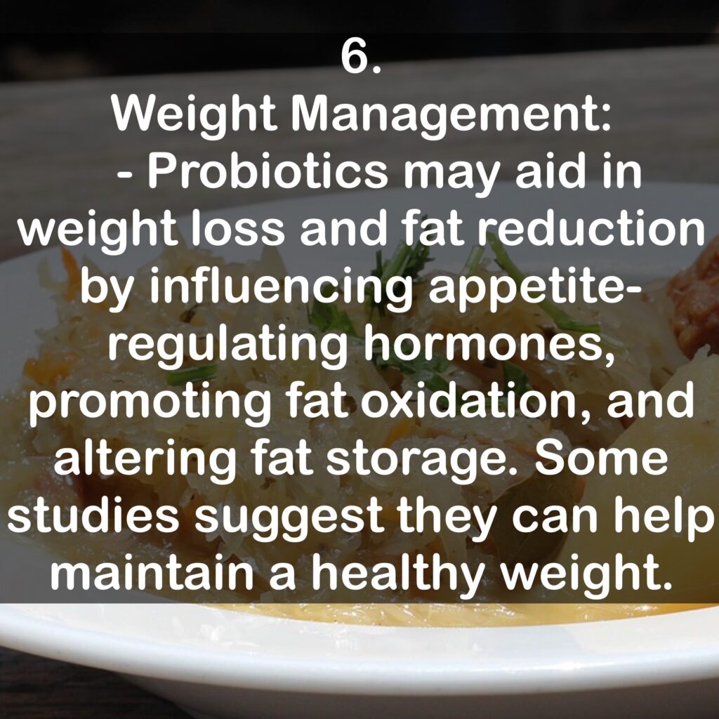 6. Weight Management: - Probiotics may aid in weight loss and fat reduction by influencing appetite-regulating hormones, promoting fat oxidation, and altering fat storage. Some studies suggest they can help maintain a healthy weight.