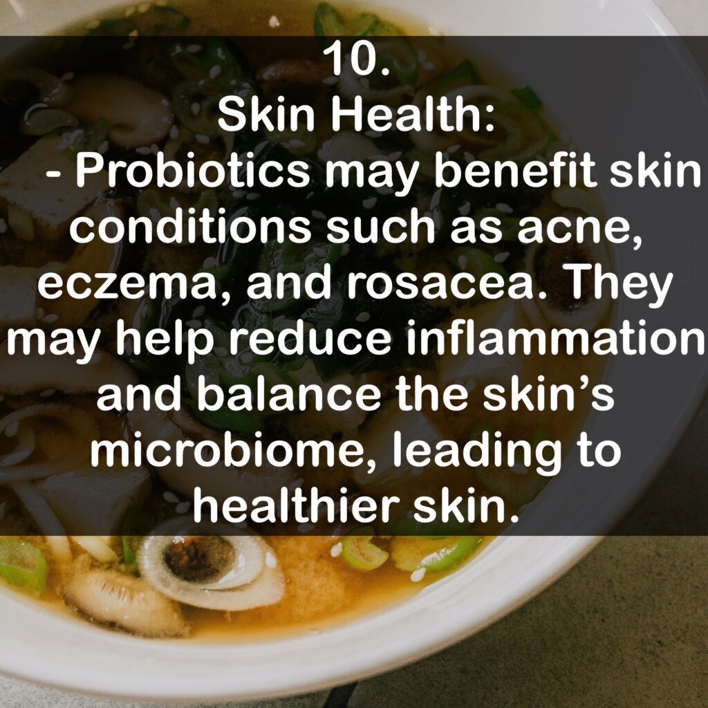 10. Skin Health: - Probiotics may benefit skin conditions such as acne, eczema, and rosacea. They may help reduce inflammation and balance the skin's microbiome, leading to healthier skin.