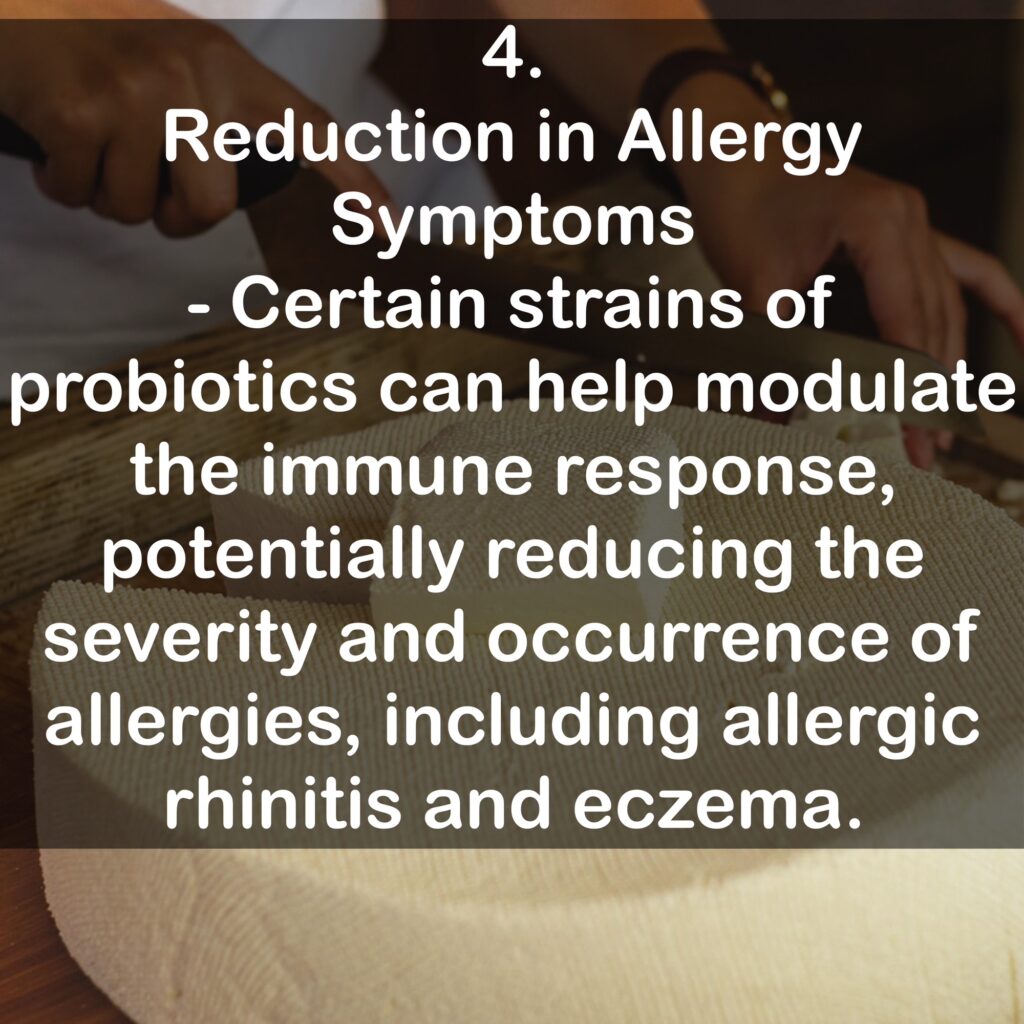 4. Reduction in Allergy Symptoms - Certain strains of probiotics can help modulate the immune response, potentially reducing the severity and occurrence of allergies, including allergic rhinitis and eczema.