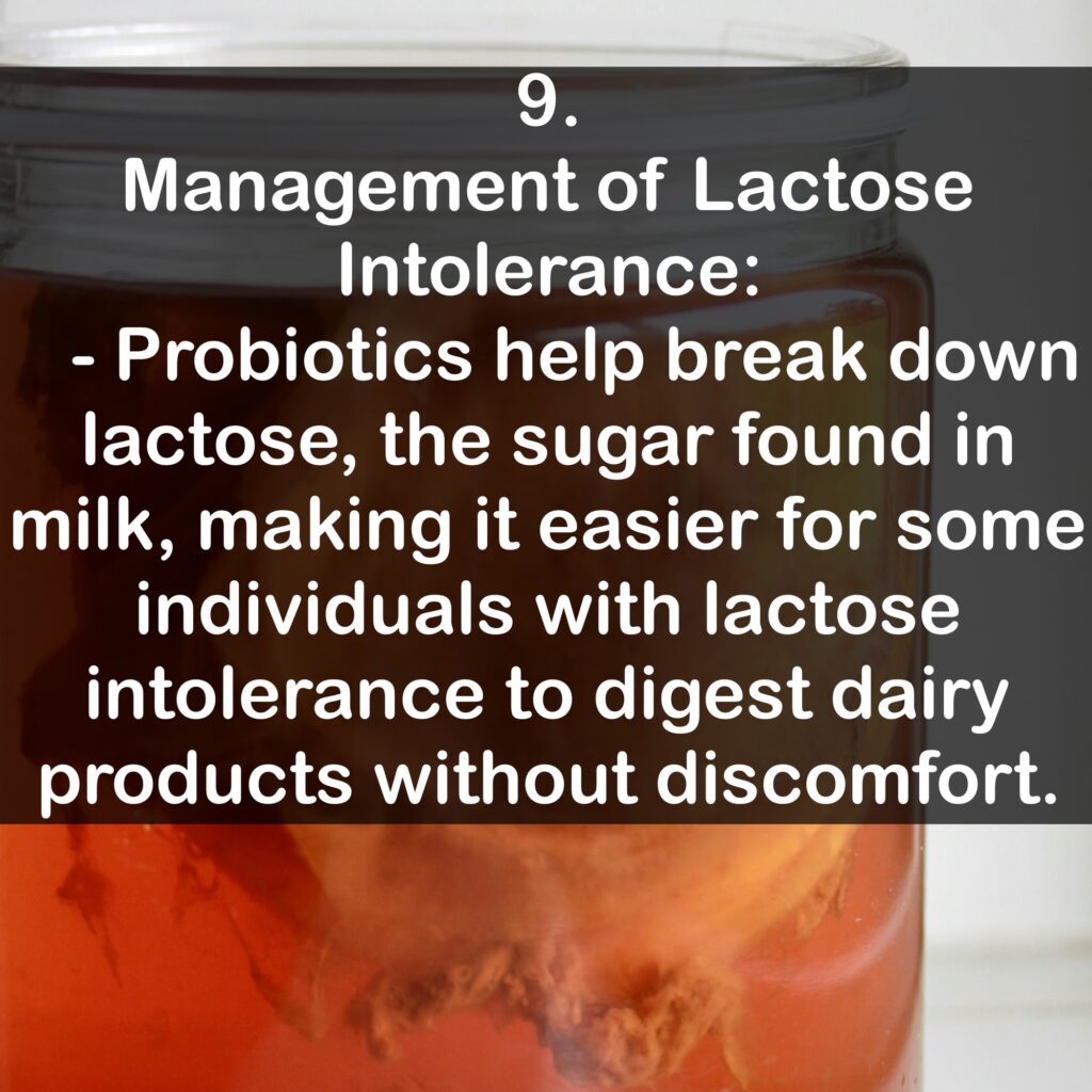 9. Management of Lactose Intolerance: - Probiotics help break down lactose, the sugar found in milk, making it easier for some individuals with lactose intolerance to digest dairy products without discomfort.